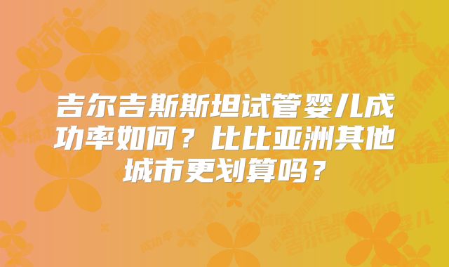 吉尔吉斯斯坦试管婴儿成功率如何？比比亚洲其他城市更划算吗？
