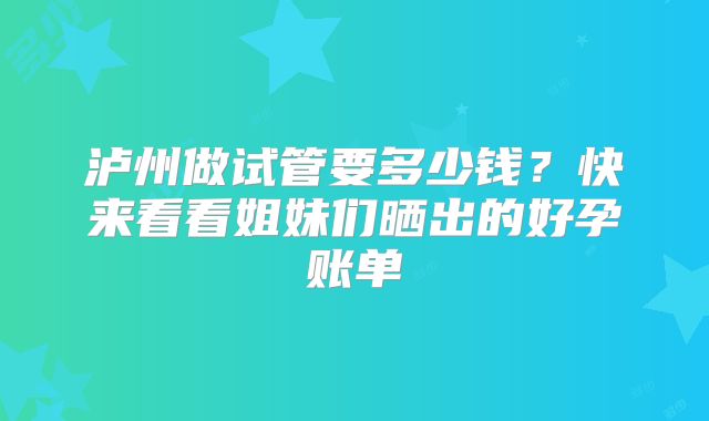 泸州做试管要多少钱？快来看看姐妹们晒出的好孕账单