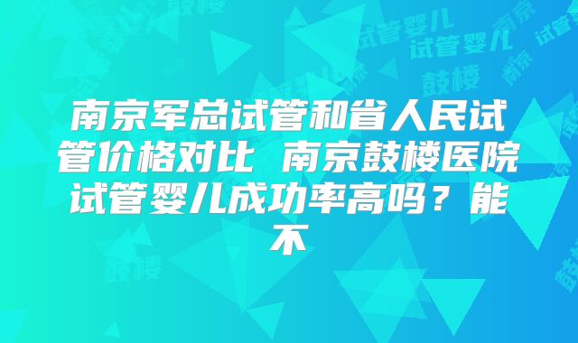 南京军总试管和省人民试管价格对比 南京鼓楼医院试管婴儿成功率高吗？能不