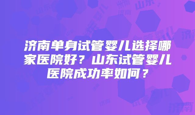 济南单身试管婴儿选择哪家医院好？山东试管婴儿医院成功率如何？