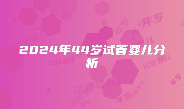 2024年44岁试管婴儿分析