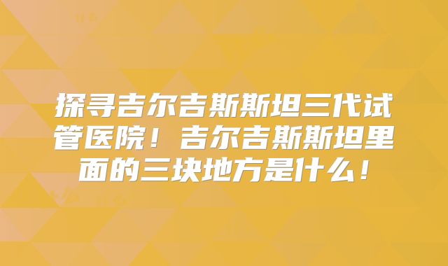 探寻吉尔吉斯斯坦三代试管医院！吉尔吉斯斯坦里面的三块地方是什么！