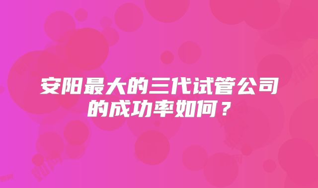 安阳最大的三代试管公司的成功率如何？