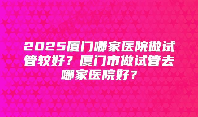 2025厦门哪家医院做试管较好？厦门市做试管去哪家医院好？