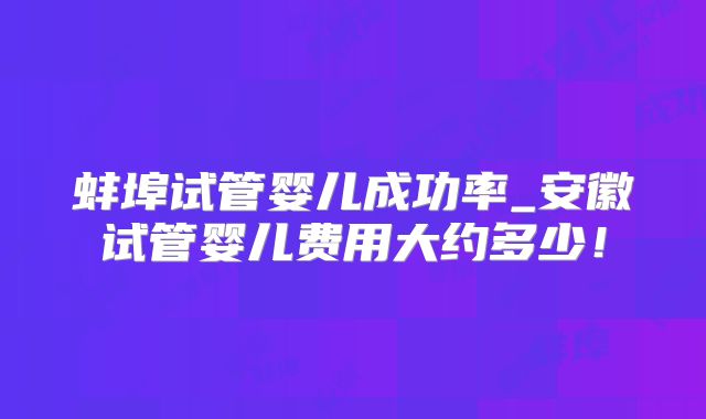 蚌埠试管婴儿成功率_安徽试管婴儿费用大约多少！