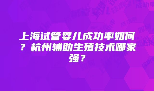 上海试管婴儿成功率如何？杭州辅助生殖技术哪家强？
