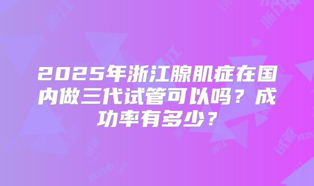 2025年浙江腺肌症在国内做三代试管可以吗？成功率有多少？