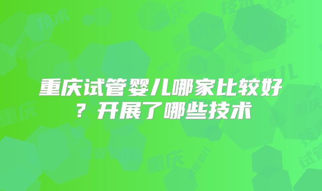 重庆试管婴儿哪家比较好？开展了哪些技术