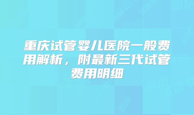 重庆试管婴儿医院一般费用解析，附最新三代试管费用明细
