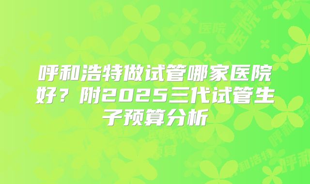 呼和浩特做试管哪家医院好?附2025三代试管生子预算分析