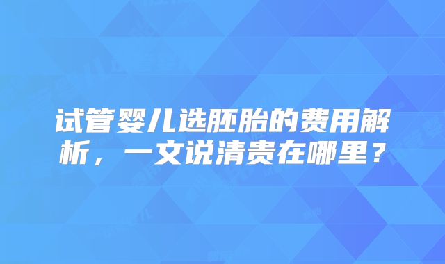 试管婴儿选胚胎的费用解析，一文说清贵在哪里？