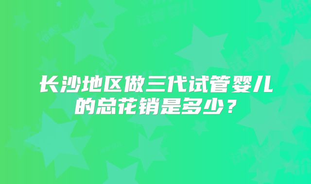 长沙地区做三代试管婴儿的总花销是多少?