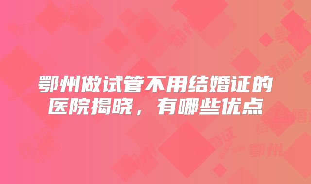 鄂州做试管不用结婚证的医院揭晓,有哪些优点