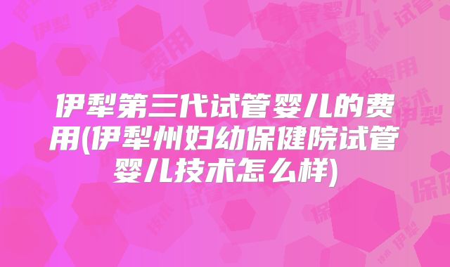 伊犁第三代试管婴儿的费用(伊犁州妇幼保健院试管婴儿技术怎么样)