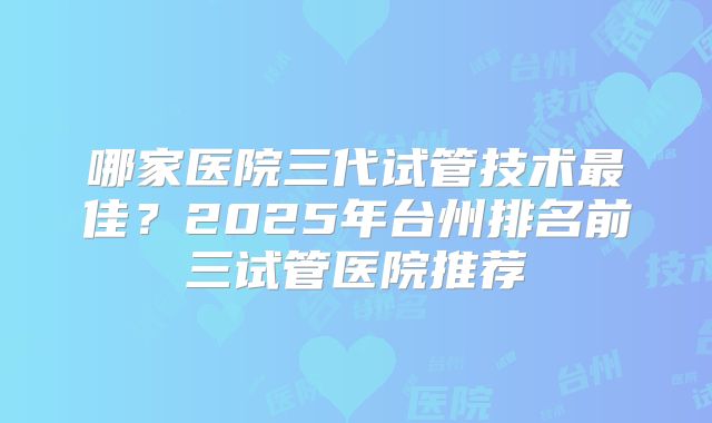 哪家医院三代试管技术最佳？2025年台州排名前三试管医院推荐