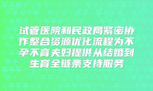 试管医院和民政局紧密协作整合资源优化流程为不孕不育夫妇提供从结婚到生育全链条支持服务
