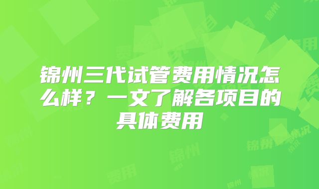 锦州三代试管费用情况怎么样？一文了解各项目的具体费用