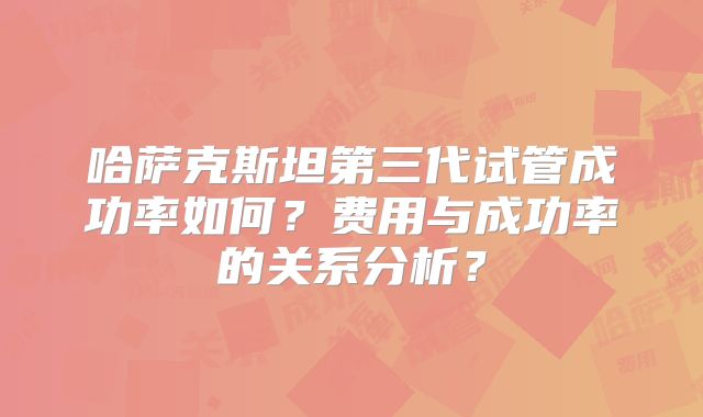 哈萨克斯坦第三代试管成功率如何？费用与成功率的关系分析？