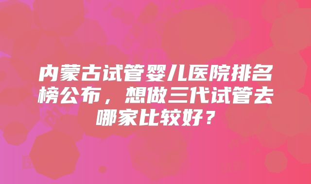 内蒙古试管婴儿医院排名榜公布，想做三代试管去哪家比较好？