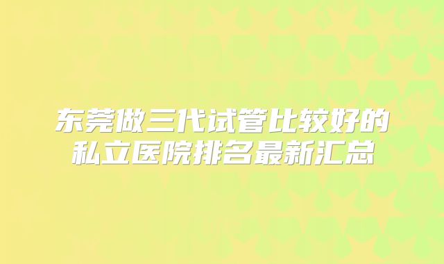 东莞做三代试管比较好的私立医院排名最新汇总