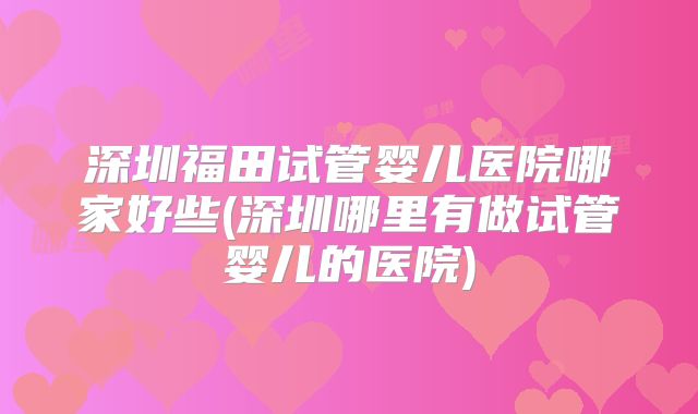 深圳福田试管婴儿医院哪家好些(深圳哪里有做试管婴儿的医院)
