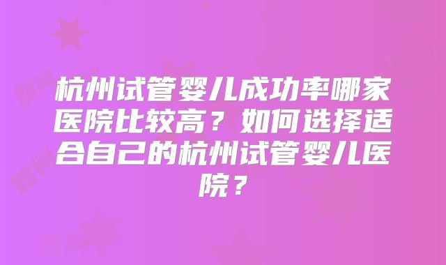 杭州试管婴儿成功率哪家医院比较高？如何选择适合自己的杭州试管婴儿医院？