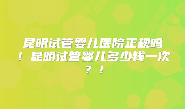 昆明试管婴儿医院正规吗!昆明试管婴儿多少钱一次?!
