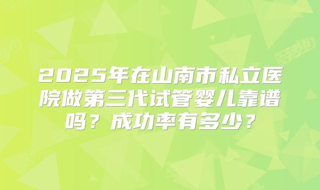 2025年在山南市私立医院做第三代试管婴儿靠谱吗？成功率有多少？