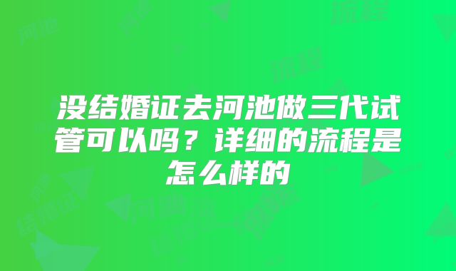 没结婚证去河池做三代试管可以吗？详细的流程是怎么样的