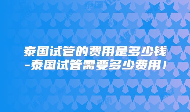泰国试管的费用是多少钱-泰国试管需要多少费用!