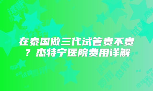 在泰国做三代试管贵不贵？杰特宁医院费用详解