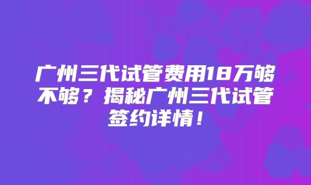 广州三代试管费用18万够不够？揭秘广州三代试管签约详情！