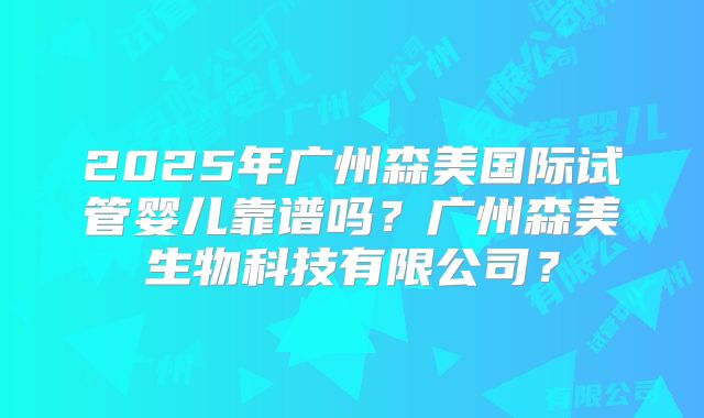 2025年广州森美国际试管婴儿靠谱吗?广州森美生物科技有限公司?