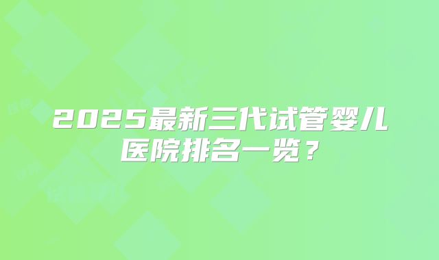 2025最新三代试管婴儿医院排名一览？