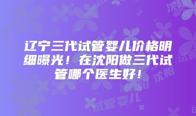 辽宁三代试管婴儿价格明细曝光！在沈阳做三代试管哪个医生好！