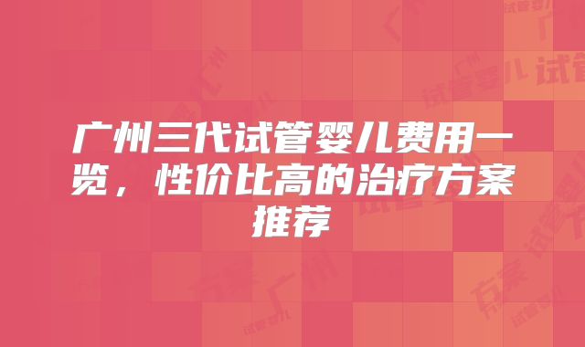 广州三代试管婴儿费用一览，性价比高的治疗方案推荐