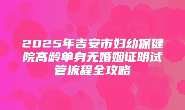 2025年吉安市妇幼保健院高龄单身无婚姻证明试管流程全攻略