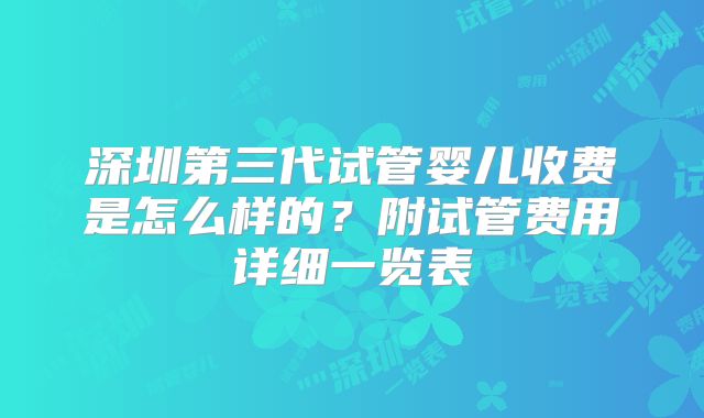 深圳第三代试管婴儿收费是怎么样的？附试管费用详细一览表
