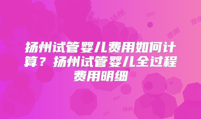 扬州试管婴儿费用如何计算？扬州试管婴儿全过程费用明细