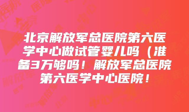 北京解放军总医院第六医学中心做试管婴儿吗（准备3万够吗！解放军总医院第六医学中心医院！