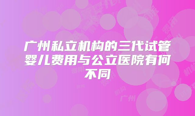 广州私立机构的三代试管婴儿费用与公立医院有何不同