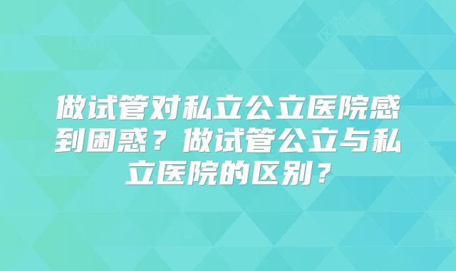 做试管对私立公立医院感到困惑？做试管公立与私立医院的区别？