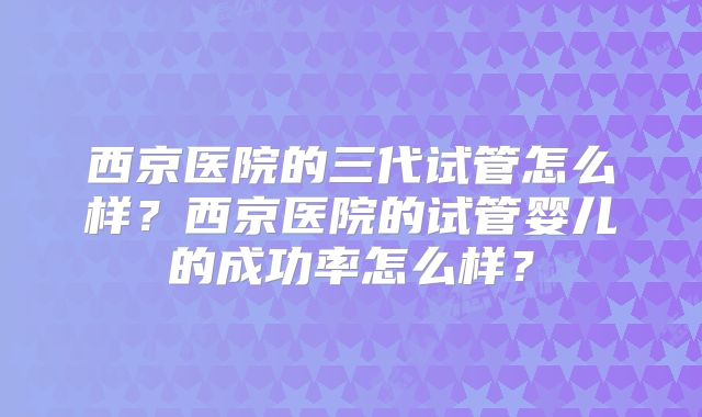 西京医院的三代试管怎么样?西京医院的试管婴儿的成功率怎么样?