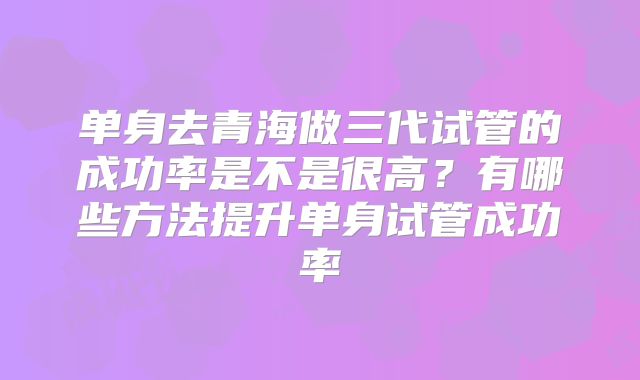 单身去青海做三代试管的成功率是不是很高?有哪些方法提升单身试管成功率