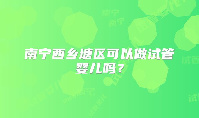 南宁西乡塘区可以做试管婴儿吗？