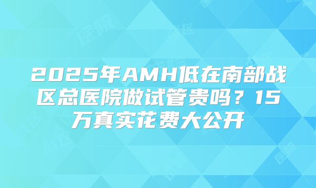 2025年AMH低在南部战区总医院做试管贵吗？15万真实花费大公开