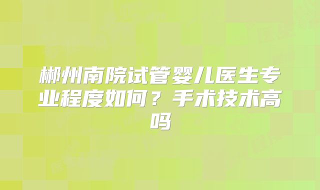 郴州南院试管婴儿医生专业程度如何？手术技术高吗