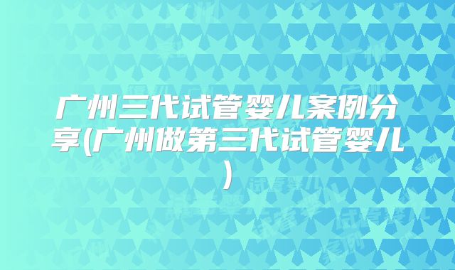 广州三代试管婴儿案例分享(广州做第三代试管婴儿)