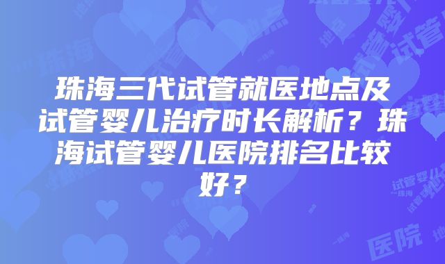 珠海三代试管就医地点及试管婴儿治疗时长解析？珠海试管婴儿医院排名比较好？