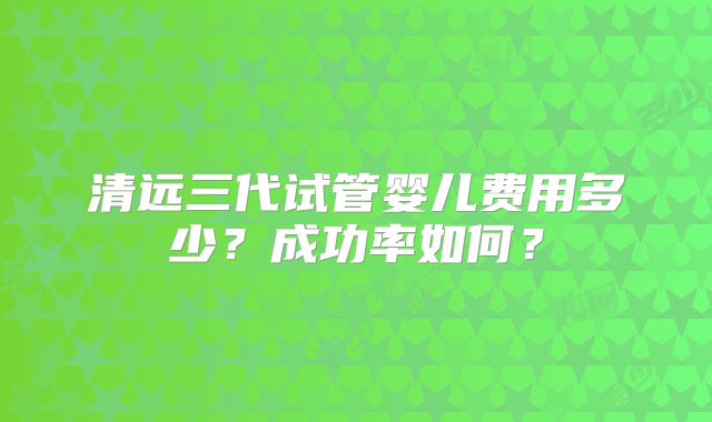 清远三代试管婴儿费用多少?成功率如何?